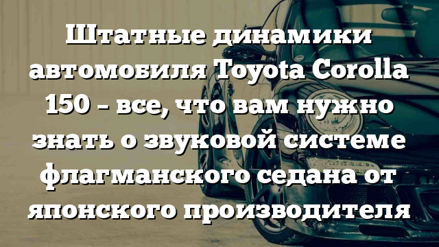 Штатные динамики автомобиля Toyota Corolla 150 – все, что вам нужно знать о звуковой системе флагманского седана от японского производителя