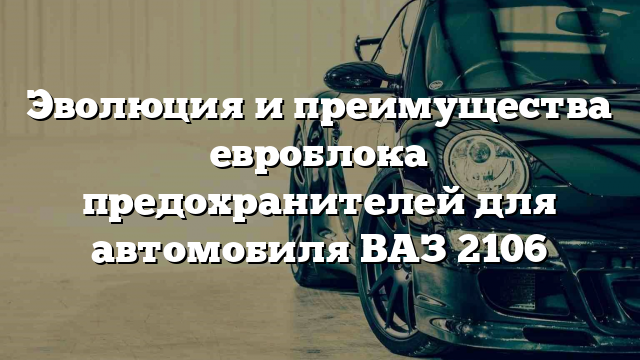 Эволюция и преимущества евроблока предохранителей для автомобиля ВАЗ 2106