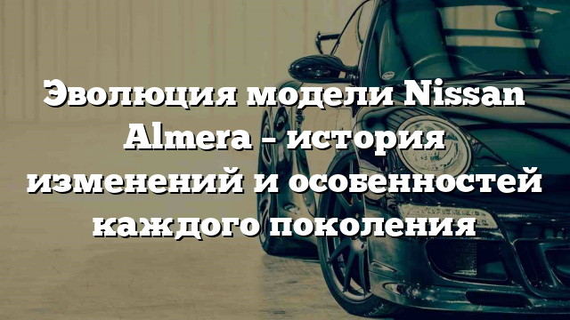 Эволюция модели Nissan Almera – история изменений и особенностей каждого поколения