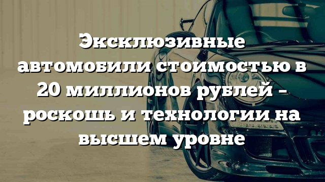 Эксклюзивные автомобили стоимостью в 20 миллионов рублей – роскошь и технологии на высшем уровне