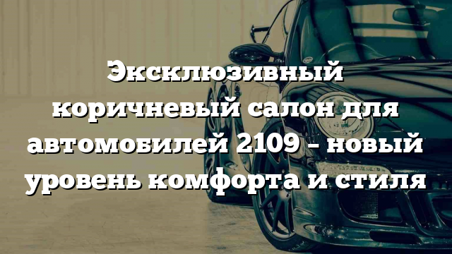 Эксклюзивный коричневый салон для автомобилей 2109 – новый уровень комфорта и стиля