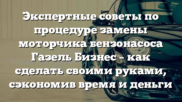 Экспертные советы по процедуре замены моторчика бензонасоса Газель Бизнес – как сделать своими руками, сэкономив время и деньги