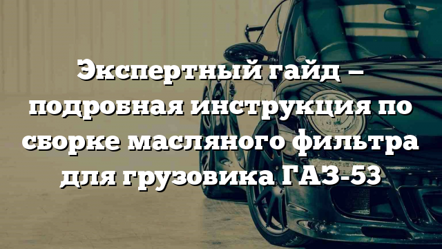 Экспертный гайд — подробная инструкция по сборке масляного фильтра для грузовика ГАЗ-53