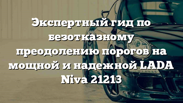 Экспертный гид по безотказному преодолению порогов на мощной и надежной LADA Niva 21213