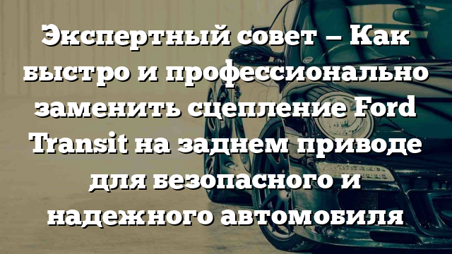 Экспертный совет — Как быстро и профессионально заменить сцепление Ford Transit на заднем приводе для безопасного и надежного автомобиля