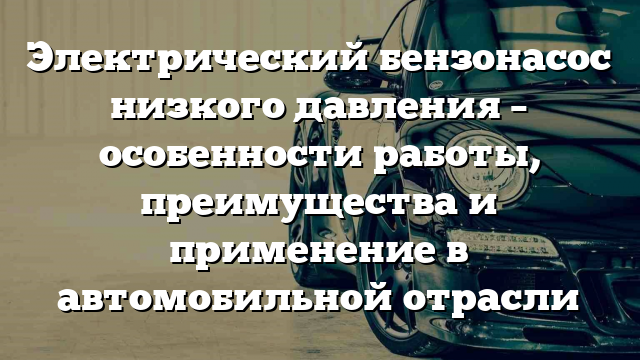 Электрический бензонасос низкого давления – особенности работы, преимущества и применение в автомобильной отрасли