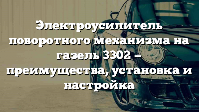 Электроусилитель поворотного механизма на газель 3302 — преимущества, установка и настройка