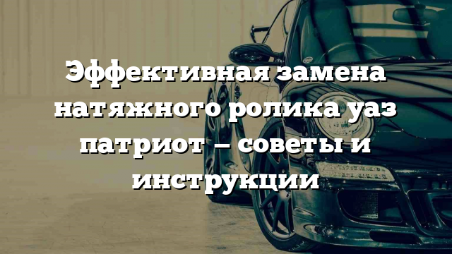 Эффективная замена натяжного ролика уаз патриот — советы и инструкции