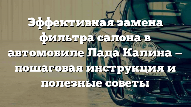 Эффективная замена фильтра салона в автомобиле Лада Калина — пошаговая инструкция и полезные советы