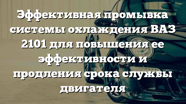 Эффективная промывка системы охлаждения ВАЗ 2101 для повышения ее эффективности и продления срока службы двигателя