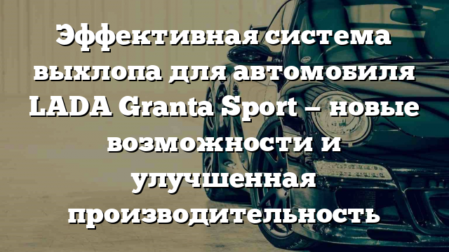 Эффективная система выхлопа для автомобиля LADA Granta Sport — новые возможности и улучшенная производительность