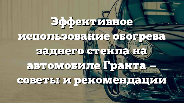 Эффективное использование обогрева заднего стекла на автомобиле Гранта — советы и рекомендации