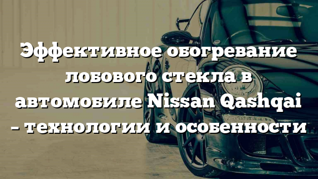 Эффективное обогревание лобового стекла в автомобиле Nissan Qashqai – технологии и особенности