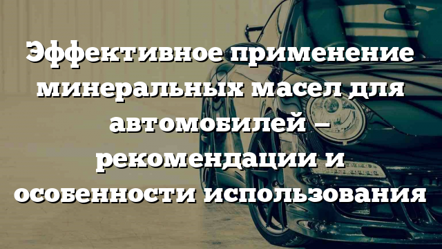 Эффективное применение минеральных масел для автомобилей — рекомендации и особенности использования