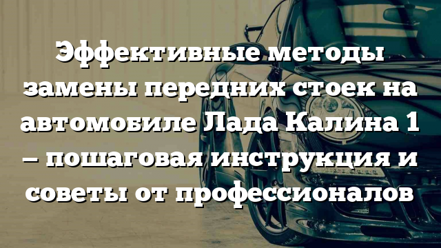 Эффективные методы замены передних стоек на автомобиле Лада Калина 1 — пошаговая инструкция и советы от профессионалов