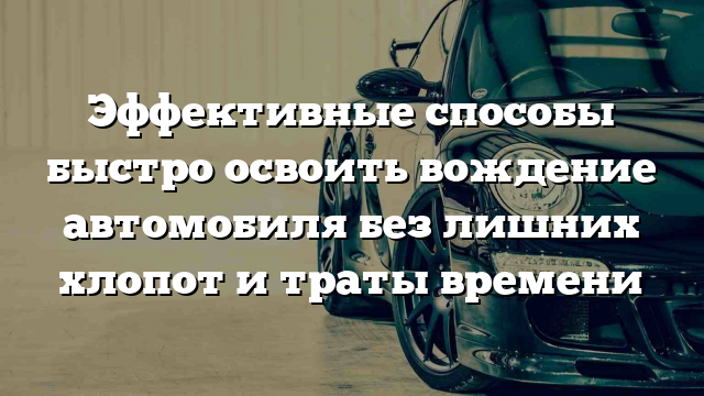 Эффективные способы быстро освоить вождение автомобиля без лишних хлопот и траты времени