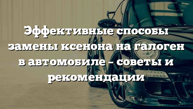 Эффективные способы замены ксенона на галоген в автомобиле – советы и рекомендации