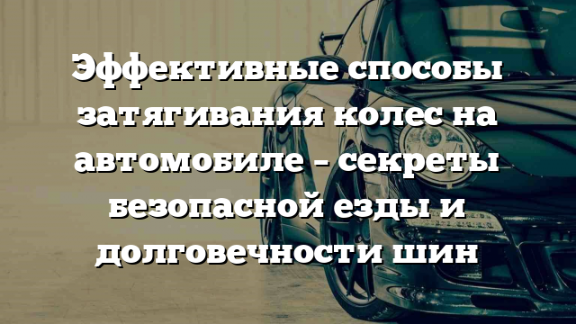 Эффективные способы затягивания колес на автомобиле – секреты безопасной езды и долговечности шин