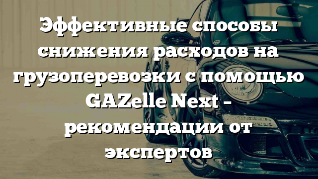 Эффективные способы снижения расходов на грузоперевозки с помощью GAZelle Next – рекомендации от экспертов