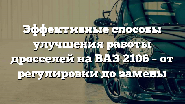 Эффективные способы улучшения работы дросселей на ВАЗ 2106 – от регулировки до замены