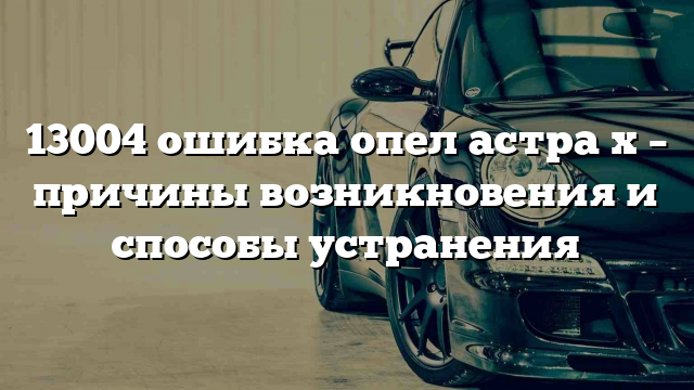 13004 ошибка опел астра х – причины возникновения и способы устранения