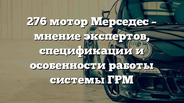 276 мотор Мерседес – мнение экспертов, спецификации и особенности работы системы ГРМ