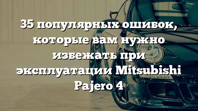 35 популярных ошибок, которые вам нужно избежать при эксплуатации Mitsubishi Pajero 4