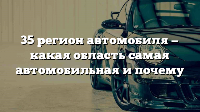 35 регион автомобиля — какая область самая автомобильная и почему