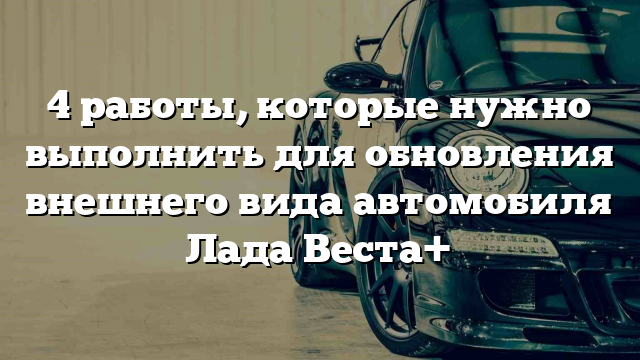 4 работы, которые нужно выполнить для обновления внешнего вида автомобиля Лада Веста+