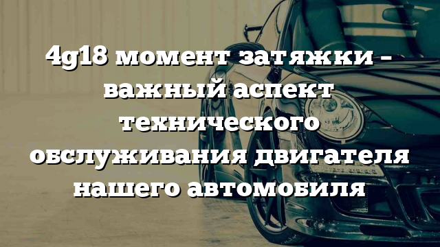 4g18 момент затяжки – важный аспект технического обслуживания двигателя нашего автомобиля