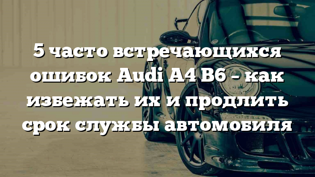 5 часто встречающихся ошибок Audi A4 B6 – как избежать их и продлить срок службы автомобиля