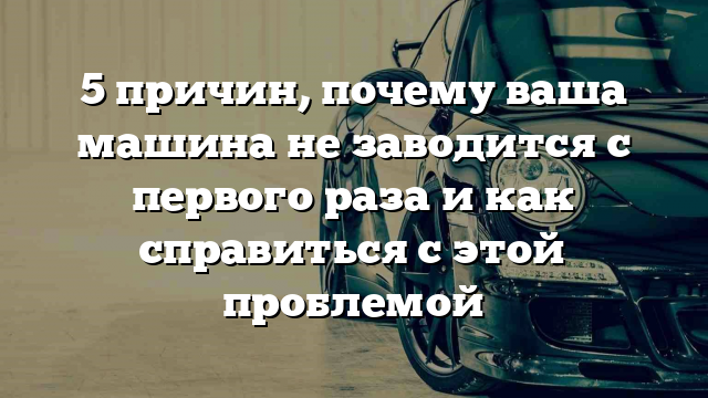 5 причин, почему ваша машина не заводится с первого раза и как справиться с этой проблемой