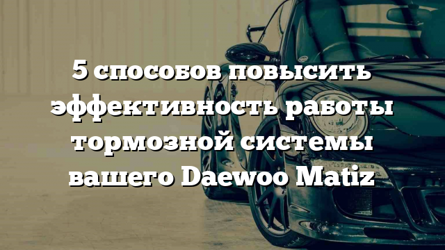 5 способов повысить эффективность работы тормозной системы вашего Daewoo Matiz