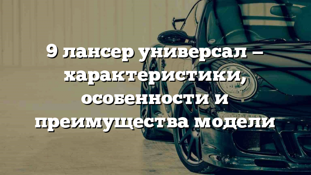 9 лансер универсал — характеристики, особенности и преимущества модели