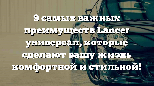 9 самых важных преимуществ Lancer универсал, которые сделают вашу жизнь комфортной и стильной!