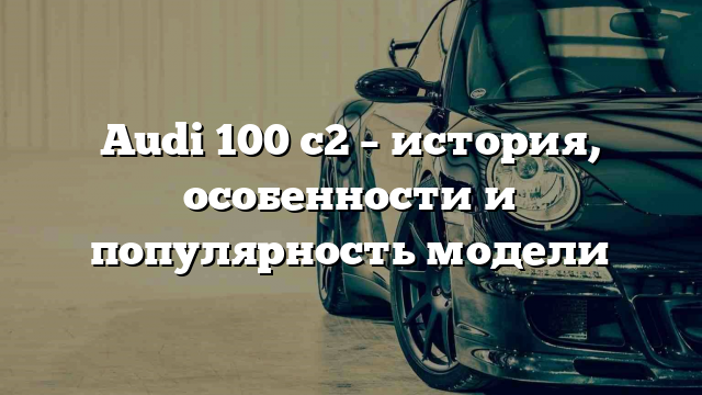 Audi 100 c2 – история, особенности и популярность модели