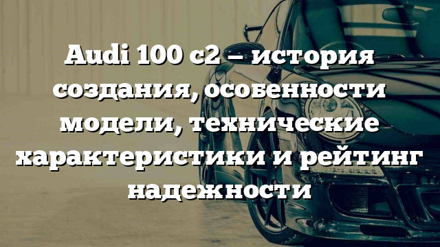 Audi 100 c2 — история создания, особенности модели, технические характеристики и рейтинг надежности