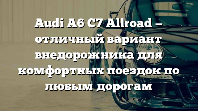 Audi A6 C7 Allroad — отличный вариант внедорожника для комфортных поездок по любым дорогам