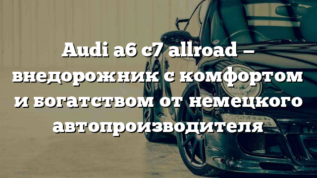 Audi a6 c7 allroad — внедорожник с комфортом и богатством от немецкого автопроизводителя