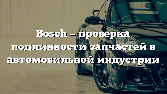 Bosch — проверка подлинности запчастей в автомобильной индустрии