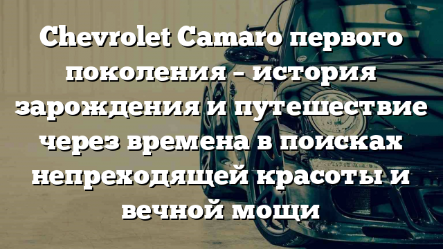 Chevrolet Camaro первого поколения – история зарождения и путешествие через времена в поисках непреходящей красоты и вечной мощи