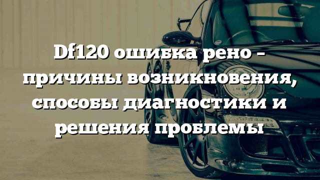 Df120 ошибка рено – причины возникновения, способы диагностики и решения проблемы