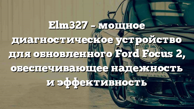 Elm327 – мощное диагностическое устройство для обновленного Ford Focus 2, обеспечивающее надежность и эффективность