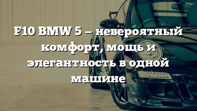 F10 BMW 5 — невероятный комфорт, мощь и элегантность в одной машине