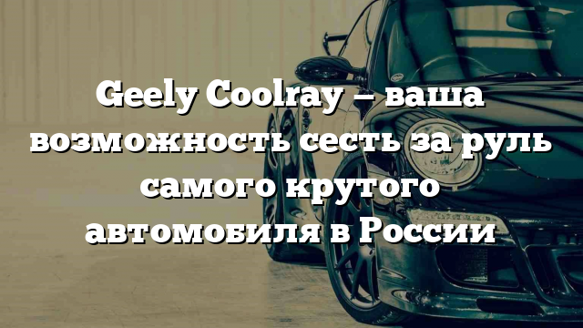 Geely Coolray — ваша возможность сесть за руль самого крутого автомобиля в России