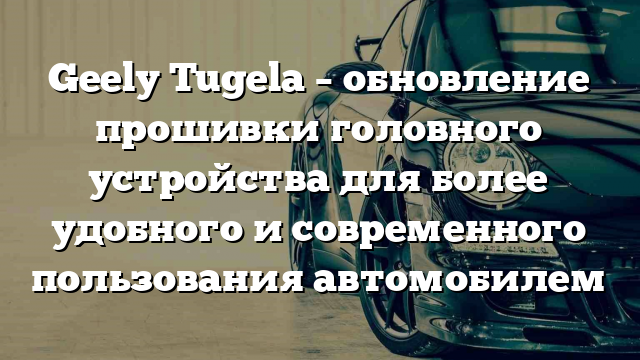 Geely Tugela – обновление прошивки головного устройства для более удобного и современного пользования автомобилем