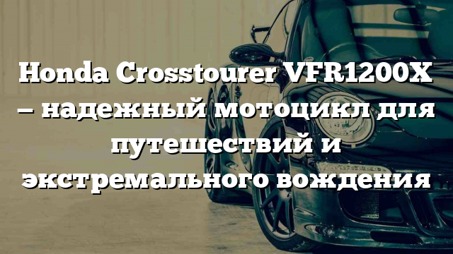 Honda Crosstourer VFR1200X — надежный мотоцикл для путешествий и экстремального вождения