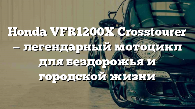 Honda VFR1200X Crosstourer — легендарный мотоцикл для бездорожья и городской жизни