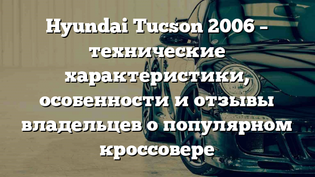 Hyundai Tucson 2006 – технические характеристики, особенности и отзывы владельцев о популярном кроссовере