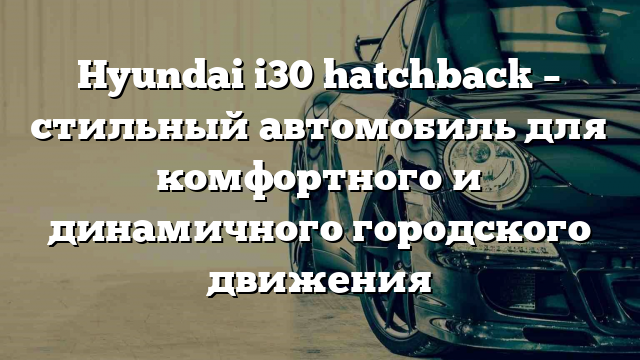 Hyundai i30 hatchback – стильный автомобиль для комфортного и динамичного городского движения